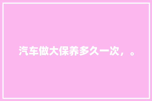 汽车做大保养多久一次，。  第1张 汽车做大保养多久一次，。 电车维修