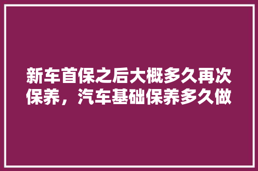 新车首保之后大概多久再次保养，汽车基础保养多久做一次合适呢。  第1张 新车首保之后大概多久再次保养，汽车基础保养多久做一次合适呢。 购车指南