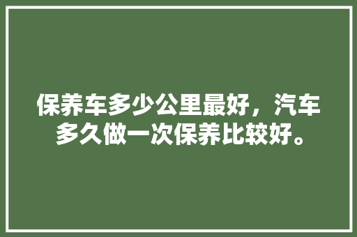 保养车多少公里最好，汽车多久做一次保养比较好。  第1张 保养车多少公里最好，汽车多久做一次保养比较好。 汽车维修