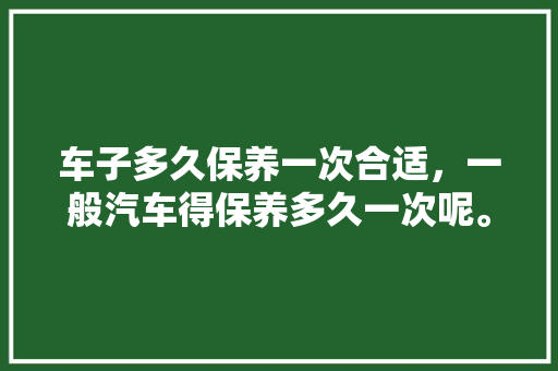 车子多久保养一次合适，一般汽车得保养多久一次呢。  第1张 车子多久保养一次合适，一般汽车得保养多久一次呢。 电车维修