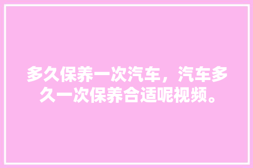 多久保养一次汽车，汽车多久一次保养合适呢视频。  第1张 多久保养一次汽车，汽车多久一次保养合适呢视频。 摩托车