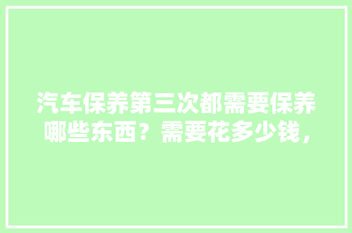 汽车保养第三次都需要保养哪些东西？需要花多少钱，汽车前三年多久保养一次比较好。  第1张 汽车保养第三次都需要保养哪些东西？需要花多少钱，汽车前三年多久保养一次比较好。 汽车保养