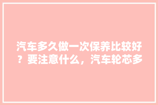 汽车多久做一次保养比较好？要注意什么，汽车轮芯多久保养一次比较好。  第1张 汽车多久做一次保养比较好？要注意什么，汽车轮芯多久保养一次比较好。 热门车
