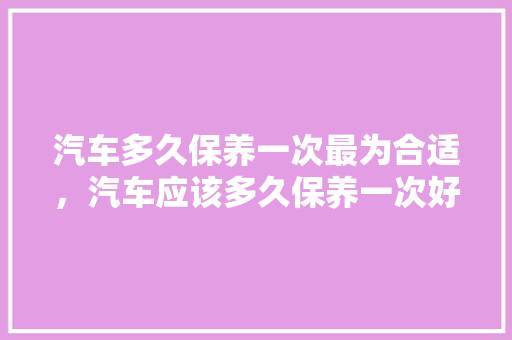 汽车多久保养一次最为合适，汽车应该多久保养一次好呢。  第1张 汽车多久保养一次最为合适，汽车应该多久保养一次好呢。 电瓶车