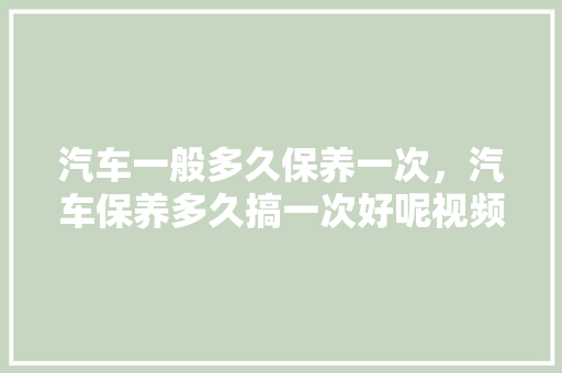 汽车一般多久保养一次，汽车保养多久搞一次好呢视频。  第1张 汽车一般多久保养一次，汽车保养多久搞一次好呢视频。 二手车