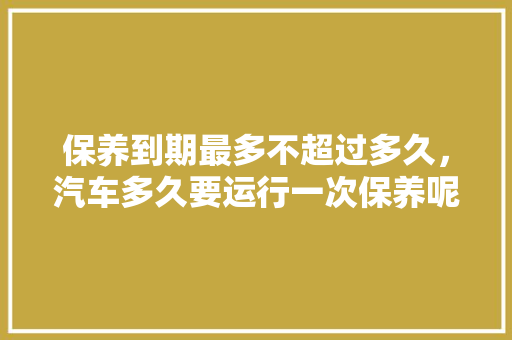 保养到期最多不超过多久，汽车多久要运行一次保养呢。  第1张 保养到期最多不超过多久，汽车多久要运行一次保养呢。 新能源