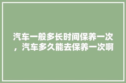 汽车一般多长时间保养一次，汽车多久能去保养一次啊。  第1张 汽车一般多长时间保养一次，汽车多久能去保养一次啊。 二手车