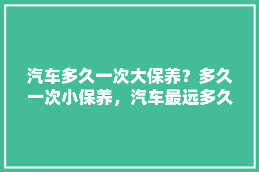 汽车多久一次大保养？多久一次小保养，汽车最远多久保养一次比较好。  第1张 汽车多久一次大保养？多久一次小保养，汽车最远多久保养一次比较好。 汽车保养