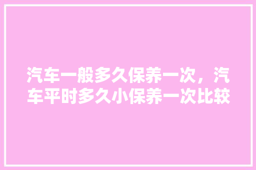 汽车一般多久保养一次，汽车平时多久小保养一次比较好。  第1张 汽车一般多久保养一次，汽车平时多久小保养一次比较好。 新能源