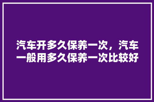 汽车开多久保养一次，汽车一般用多久保养一次比较好。  第1张 汽车开多久保养一次，汽车一般用多久保养一次比较好。 汽车保养