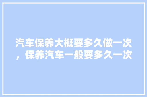 汽车保养大概要多久做一次，保养汽车一般要多久一次呢。  第1张 汽车保养大概要多久做一次，保养汽车一般要多久一次呢。 二手车