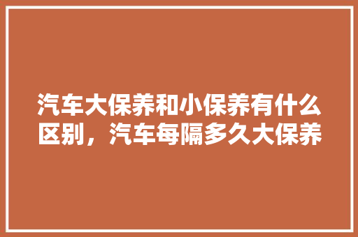汽车大保养和小保养有什么区别，汽车每隔多久大保养一次合适。  第1张 汽车大保养和小保养有什么区别，汽车每隔多久大保养一次合适。 汽车百科