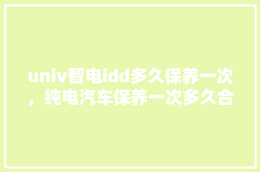 univ智电idd多久保养一次，纯电汽车保养一次多久合适。  第1张 univ智电idd多久保养一次，纯电汽车保养一次多久合适。 汽车保养