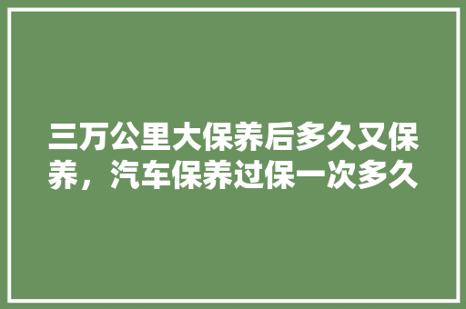三万公里大保养后多久又保养，汽车保养过保一次多久换机油。  第1张 三万公里大保养后多久又保养，汽车保养过保一次多久换机油。 二手车