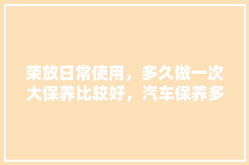 荣放日常使用,多久做一次大保养比较好,汽车保养多久大保一次最好。 小车配件 荣放日常使用,多久做一次大保养比较好,汽车保养多久大保一次最好。 第1张 荣放日常使用,多久做一次大保养比较好,汽车保养多久大保一次最好。 小车配件