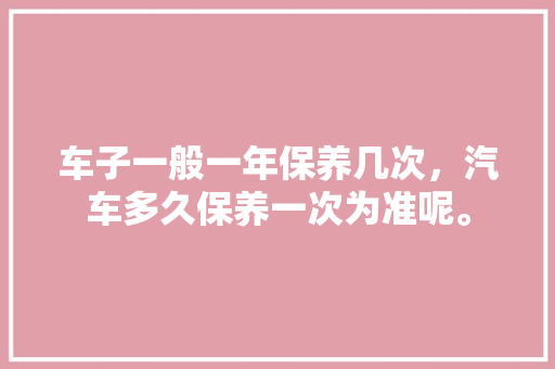 车子一般一年保养几次，汽车多久保养一次为准呢。  第1张 车子一般一年保养几次，汽车多久保养一次为准呢。 购车指南