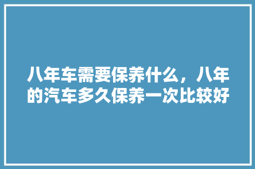 八年车需要保养什么,八年的汽车多久保养一次比较好。 商用车 八年车需要保养什么,八年的汽车多久保养一次比较好。 第1张 八年车需要保养什么,八年的汽车多久保养一次比较好。 商用车