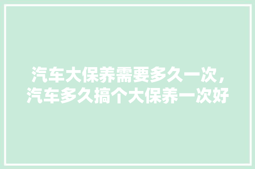 汽车大保养需要多久一次，汽车多久搞个大保养一次好。  第1张 汽车大保养需要多久一次，汽车多久搞个大保养一次好。 新车