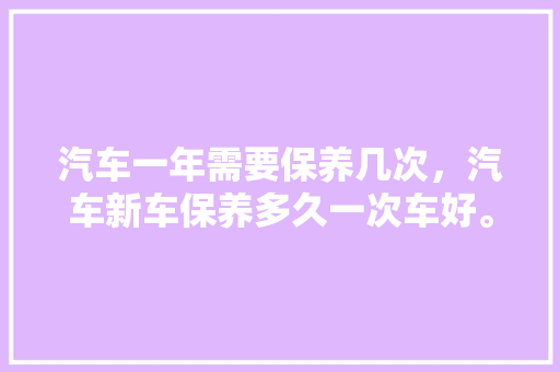汽车一年需要保养几次，汽车新车保养多久一次车好。  第1张 汽车一年需要保养几次，汽车新车保养多久一次车好。 二手车