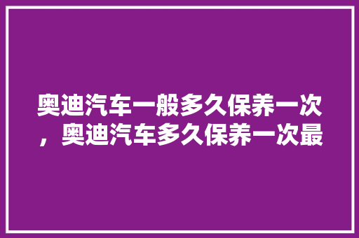 奥迪汽车一般多久保养一次，奥迪汽车多久保养一次最合适呢。  第1张 奥迪汽车一般多久保养一次，奥迪汽车多久保养一次最合适呢。 汽车保养