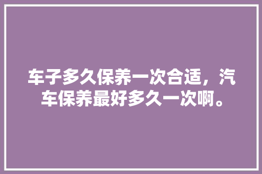 车子多久保养一次合适，汽车保养最好多久一次啊。  第1张 车子多久保养一次合适，汽车保养最好多久一次啊。 小车配件