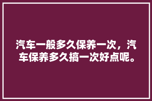 汽车一般多久保养一次，汽车保养多久搞一次好点呢。  第1张 汽车一般多久保养一次，汽车保养多久搞一次好点呢。 新车