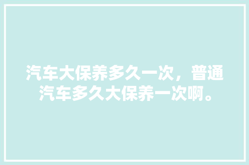 汽车大保养多久一次，普通汽车多久大保养一次啊。  第1张 汽车大保养多久一次，普通汽车多久大保养一次啊。 电车维修