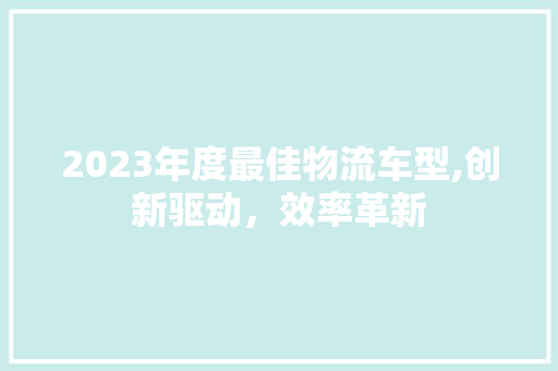 2023年度最佳物流车型,创新驱动，效率革新  第1张 2023年度最佳物流车型,创新驱动，效率革新 新车