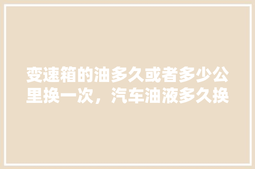 变速箱的油多久或者多少公里换一次，汽车油液多久换一次保养好。  第1张 变速箱的油多久或者多少公里换一次，汽车油液多久换一次保养好。 新能源