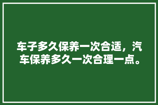 车子多久保养一次合适,汽车保养多久一次合理一点。 豪华车 车子多久保养一次合适,汽车保养多久一次合理一点。 第1张 车子多久保养一次合适,汽车保养多久一次合理一点。 豪华车
