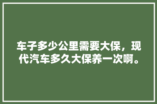 车子多少公里需要大保，现代汽车多久大保养一次啊。  第1张 车子多少公里需要大保，现代汽车多久大保养一次啊。 小车配件