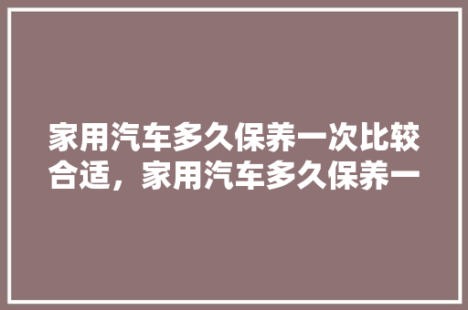 家用汽车多久保养一次比较合适，家用汽车多久保养一次比较好。  第1张 家用汽车多久保养一次比较合适，家用汽车多久保养一次比较好。 汽车维修