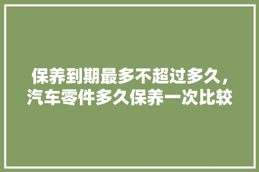 保养到期最多不超过多久，汽车零件多久保养一次比较好。  第1张 保养到期最多不超过多久，汽车零件多久保养一次比较好。 热门车