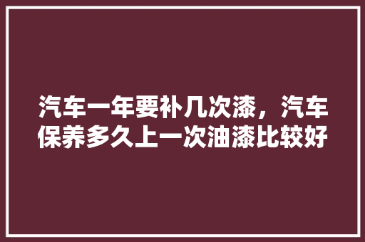汽车一年要补几次漆，汽车保养多久上一次油漆比较好。  第1张 汽车一年要补几次漆，汽车保养多久上一次油漆比较好。 汽车百科