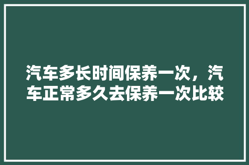 汽车多长时间保养一次，汽车正常多久去保养一次比较好。  第1张 汽车多长时间保养一次，汽车正常多久去保养一次比较好。 新能源配件