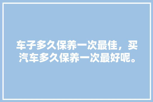 车子多久保养一次最佳，买汽车多久保养一次最好呢。  第1张 车子多久保养一次最佳，买汽车多久保养一次最好呢。 汽车保养