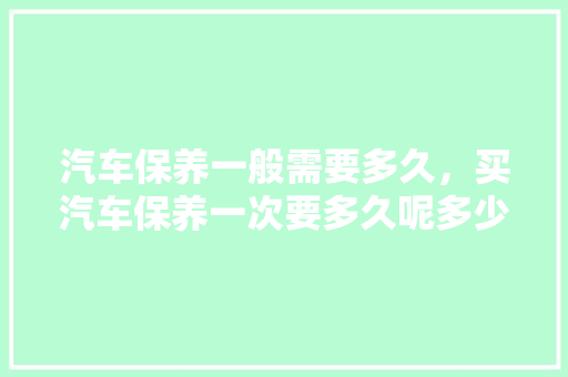 汽车保养一般需要多久，买汽车保养一次要多久呢多少钱。  第1张 汽车保养一般需要多久，买汽车保养一次要多久呢多少钱。 电瓶车