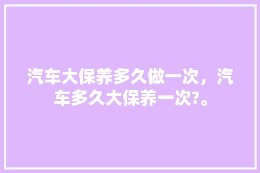 汽车大保养多久做一次，汽车多久大保养一次?。  第1张 汽车大保养多久做一次，汽车多久大保养一次?。 新能源配件