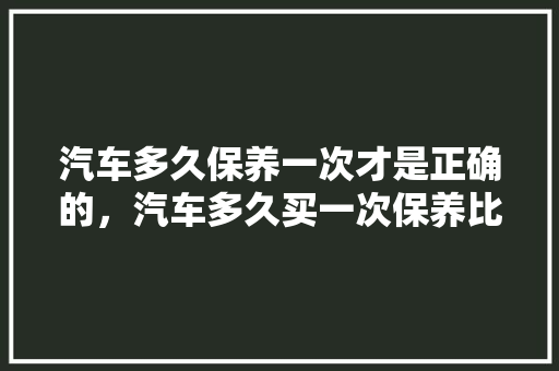 汽车多久保养一次才是正确的，汽车多久买一次保养比较好。  第1张 汽车多久保养一次才是正确的，汽车多久买一次保养比较好。 新车