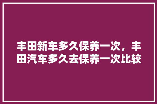 丰田新车多久保养一次，丰田汽车多久去保养一次比较好。  第1张 丰田新车多久保养一次，丰田汽车多久去保养一次比较好。 摩托车维修