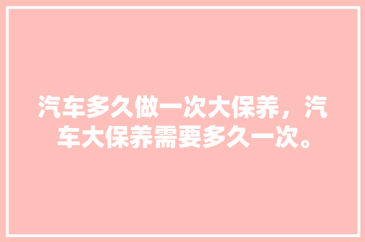汽车多久做一次大保养，汽车大保养需要多久一次。  第1张 汽车多久做一次大保养，汽车大保养需要多久一次。 新能源