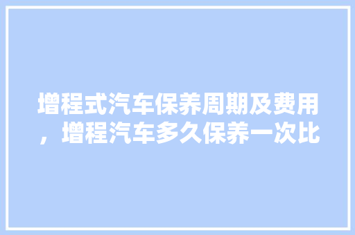 增程式汽车保养周期及费用,增程汽车多久保养一次比较好。 汽车配件 增程式汽车保养周期及费用,增程汽车多久保养一次比较好。 第1张 增程式汽车保养周期及费用,增程汽车多久保养一次比较好。 汽车配件