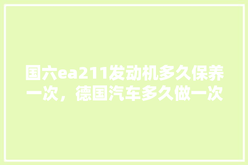 国六ea211发动机多久保养一次，德国汽车多久做一次保养比较好。  第1张 国六ea211发动机多久保养一次，德国汽车多久做一次保养比较好。 小车配件