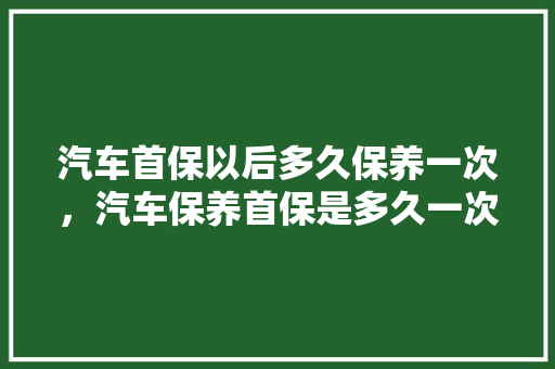汽车首保以后多久保养一次，汽车保养首保是多久一次啊。  第1张 汽车首保以后多久保养一次，汽车保养首保是多久一次啊。 商用车