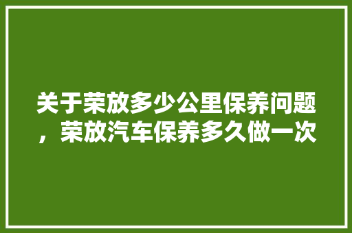 关于荣放多少公里保养问题，荣放汽车保养多久做一次保养。  第1张 关于荣放多少公里保养问题，荣放汽车保养多久做一次保养。 二手车