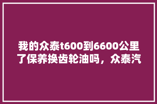 我的众泰t600到6600公里了保养换齿轮油吗，众泰汽车的多久保养一次比较好。  第1张 我的众泰t600到6600公里了保养换齿轮油吗，众泰汽车的多久保养一次比较好。 小车配件