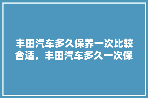 丰田汽车多久保养一次比较合适，丰田汽车多久一次保养比较好。  第1张 丰田汽车多久保养一次比较合适，丰田汽车多久一次保养比较好。 新能源
