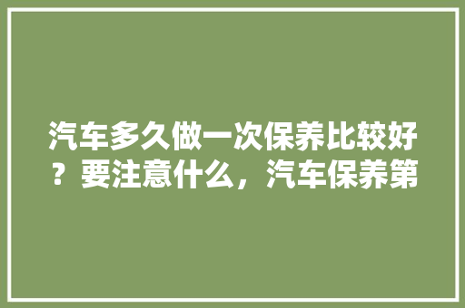 汽车多久做一次保养比较好？要注意什么，汽车保养第2次多久一次好。  第1张 汽车多久做一次保养比较好？要注意什么，汽车保养第2次多久一次好。 汽车保养