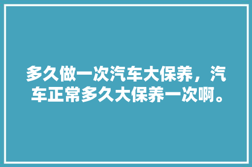 多久做一次汽车大保养,汽车正常多久大保养一次啊。 电车维修 多久做一次汽车大保养,汽车正常多久大保养一次啊。 第1张 多久做一次汽车大保养,汽车正常多久大保养一次啊。 电车维修