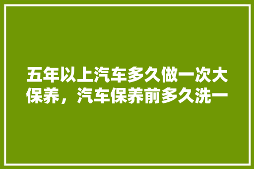 五年以上汽车多久做一次大保养，汽车保养前多久洗一次车比较好。  第1张 五年以上汽车多久做一次大保养，汽车保养前多久洗一次车比较好。 新能源